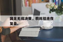 亚博体育入口-国足无缘决赛，教练组连夜复盘。
