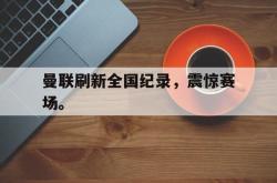 亚博体育入口-曼联刷新全国纪录，震惊赛场。