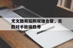 亚博体育官方下载-尤文图斯后防双雄合璧，完胜对手稳操胜券