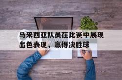 亚博体育线上-马来西亚队员在比赛中展现出色表现，赢得决胜球