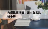 亚博体育官网-火爆比赛场面，国内女足比拼争锋