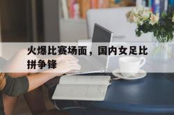 亚博体育官网-火爆比赛场面，国内女足比拼争锋