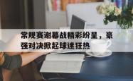 亚博体育官网-常规赛谢幕战精彩纷呈，豪强对决掀起球迷狂热