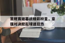 亚博体育官网-常规赛谢幕战精彩纷呈，豪强对决掀起球迷狂热