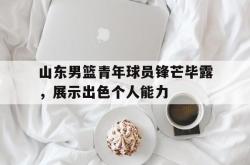 亚博体育线上-山东男篮青年球员锋芒毕露，展示出色个人能力