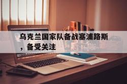 亚博体育线上-乌克兰国家队备战塞浦路斯，备受关注